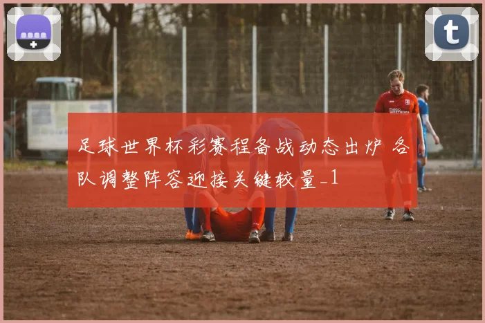 足球世界杯彩赛程备战动态出炉 各队调整阵容迎接关键较量_1