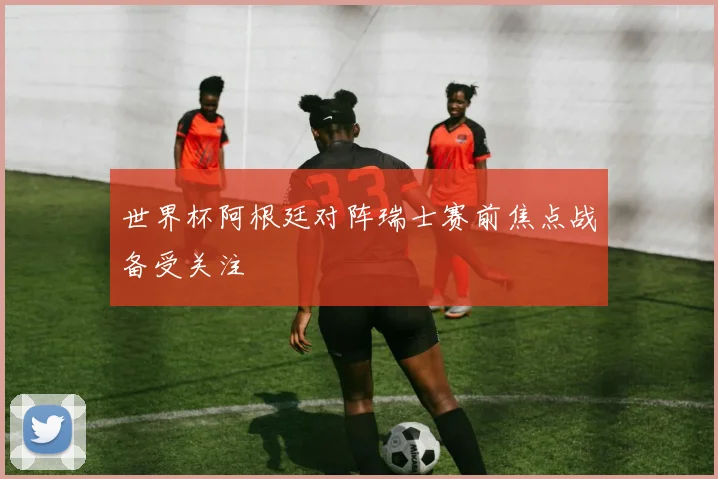 世界杯阿根廷对阵瑞士赛前焦点战备受关注