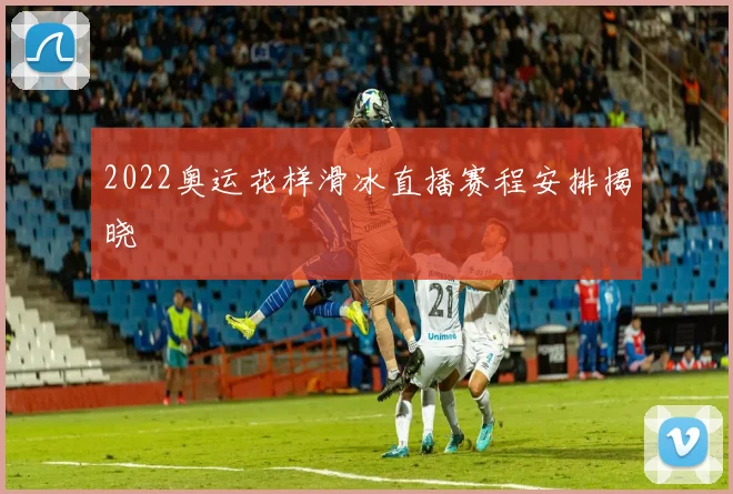 2022奥运花样滑冰直播赛程安排揭晓