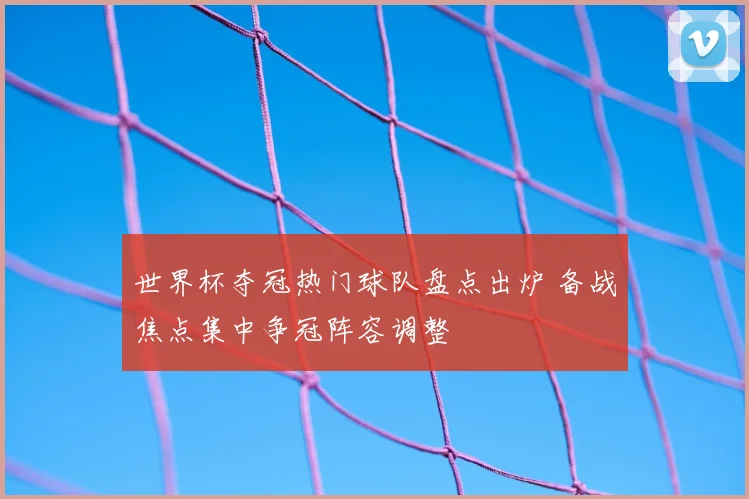 世界杯夺冠热门球队盘点出炉 备战焦点集中争冠阵容调整