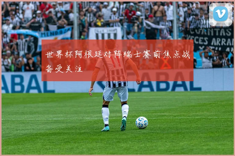 世界杯阿根廷对阵瑞士赛前焦点战备受关注