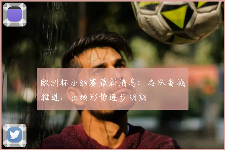 欧洲杯小组赛最新消息：各队备战推进，出线形势逐步明朗