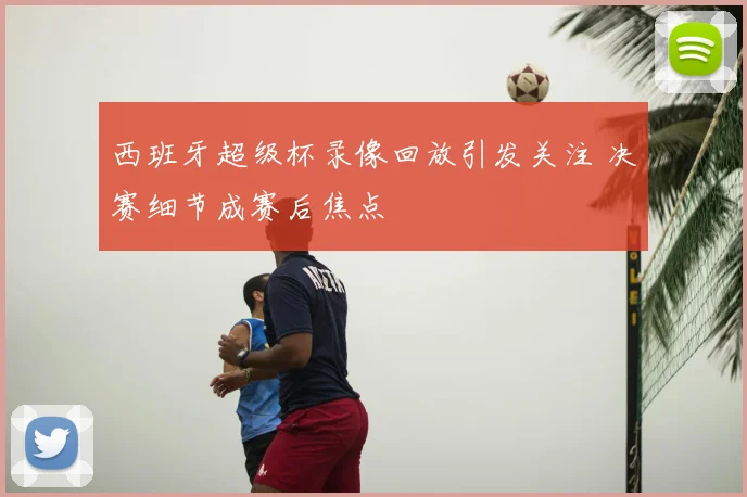 西班牙超级杯录像回放引发关注 决赛细节成赛后焦点
