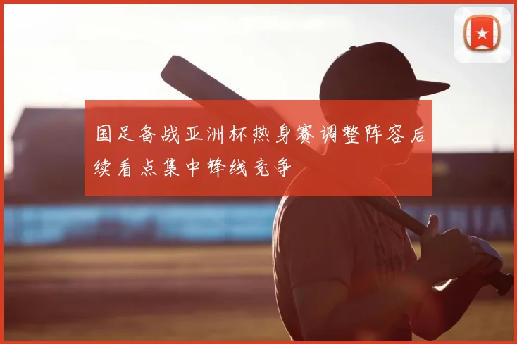 国足备战亚洲杯热身赛调整阵容后续看点集中锋线竞争
