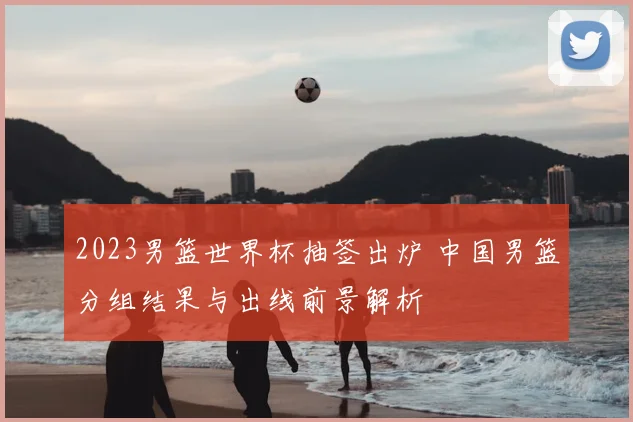 2023男篮世界杯抽签出炉 中国男篮分组结果与出线前景解析