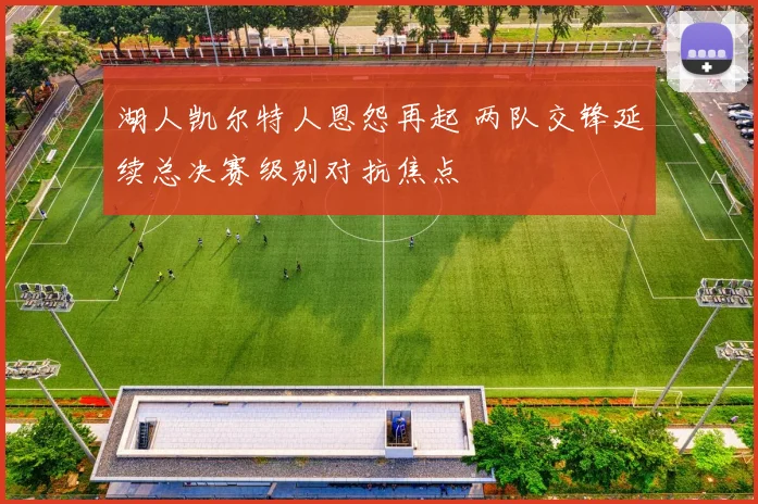 湖人凯尔特人恩怨再起 两队交锋延续总决赛级别对抗焦点
