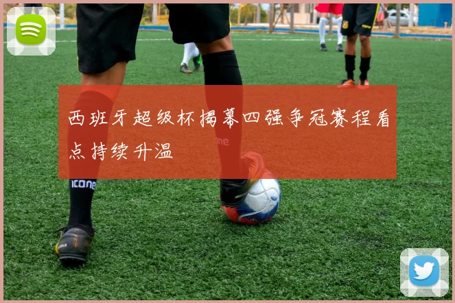 西班牙超级杯揭幕四强争冠赛程看点持续升温