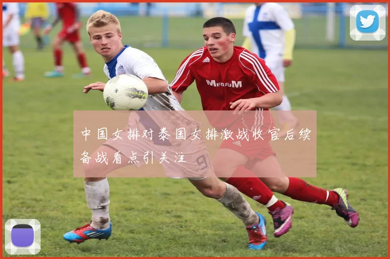 中国女排对泰国女排激战收官后续备战看点引关注