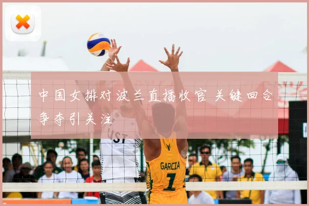 中国女排对波兰直播收官 关键回合争夺引关注