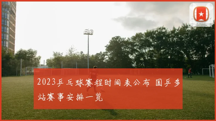 2023乒乓球赛程时间表公布 国乒多站赛事安排一览