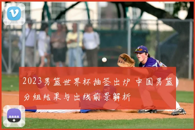2023男篮世界杯抽签出炉 中国男篮分组结果与出线前景解析