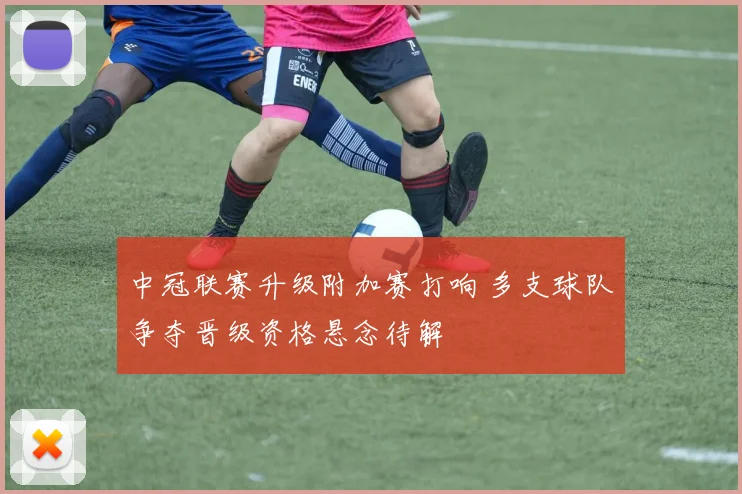 中冠联赛升级附加赛打响 多支球队争夺晋级资格悬念待解