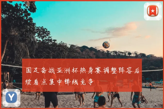 国足备战亚洲杯热身赛调整阵容后续看点集中锋线竞争