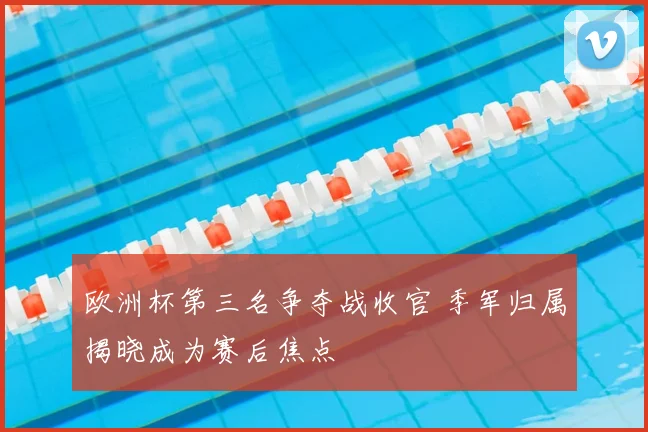 欧洲杯第三名争夺战收官 季军归属揭晓成为赛后焦点
