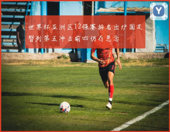 世界杯亚洲区12强赛排名出炉国足暂列第五冲击前四仍存悬念