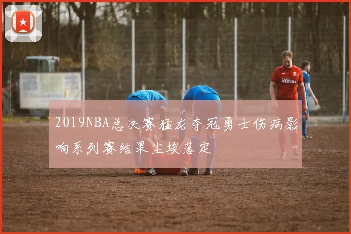 2019NBA总决赛猛龙夺冠勇士伤病影响系列赛结果尘埃落定