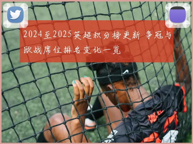 2024至2025英超积分榜更新 争冠与欧战席位排名变化一览