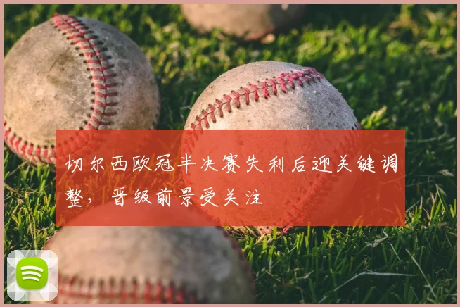 切尔西欧冠半决赛失利后迎关键调整，晋级前景受关注