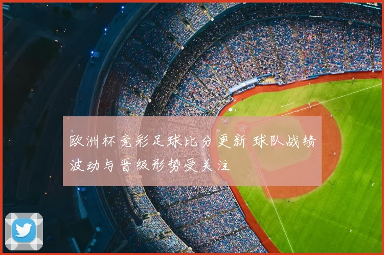 欧洲杯竞彩足球比分更新 球队战绩波动与晋级形势受关注