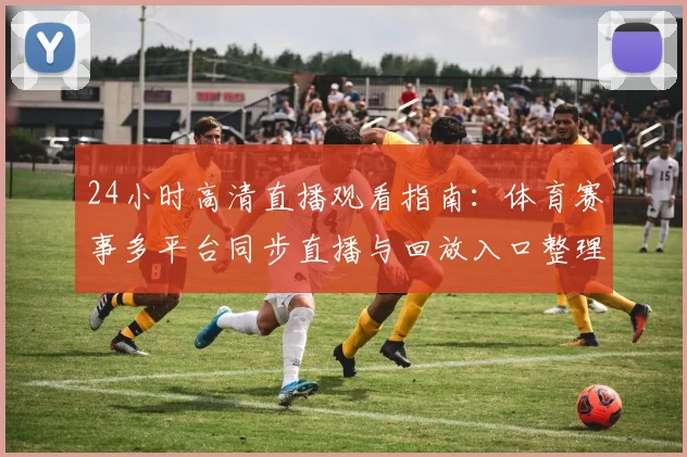 24小时高清直播观看指南：体育赛事多平台同步直播与回放入口整理