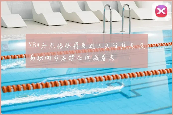 NBA丹尼格林再度进入关注焦点 交易动向与后续去向成看点