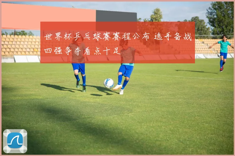 世界杯乒乓球赛赛程公布 选手备战四强争夺看点十足