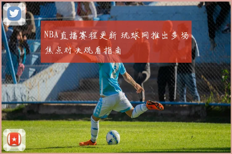 NBA直播赛程更新 玩球网推出多场焦点对决观看指南