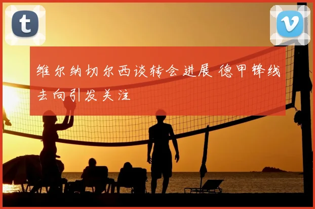 维尔纳切尔西谈转会进展 德甲锋线去向引发关注