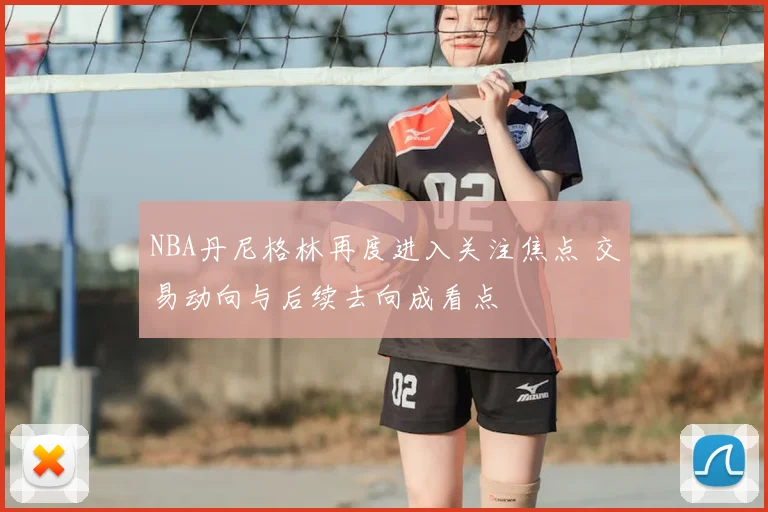 NBA丹尼格林再度进入关注焦点 交易动向与后续去向成看点