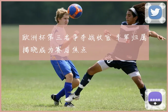 欧洲杯第三名争夺战收官 季军归属揭晓成为赛后焦点