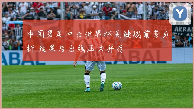 中国男足冲击世界杯关键战前景分析 结果与出线压力并存