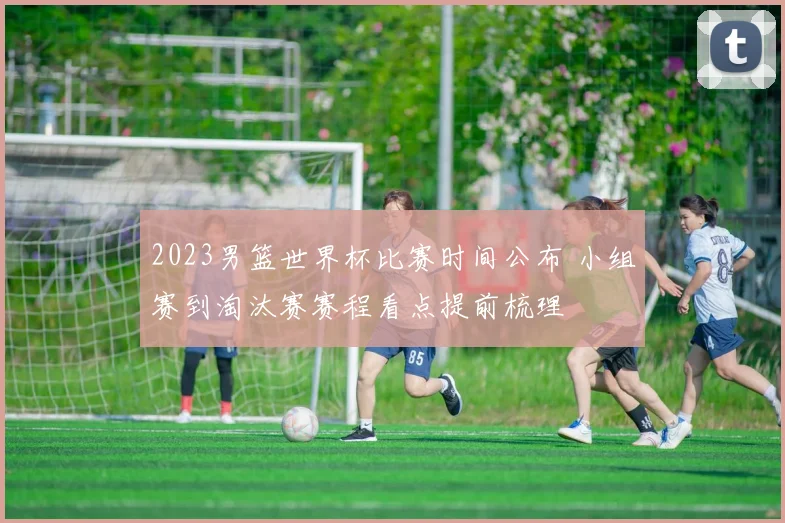 2023男篮世界杯比赛时间公布 小组赛到淘汰赛赛程看点提前梳理