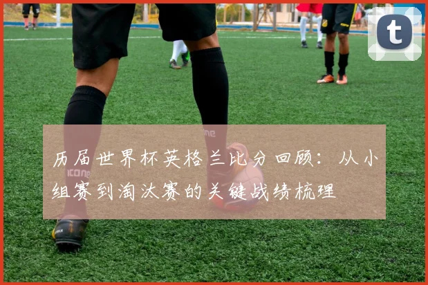 历届世界杯英格兰比分回顾：从小组赛到淘汰赛的关键战绩梳理