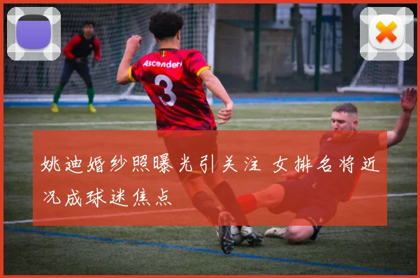 姚迪婚纱照曝光引关注 女排名将近况成球迷焦点