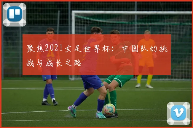 聚焦2021女足世界杯：中国队的挑战与成长之路
